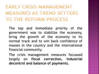 The top and immediate priority of the
government was to stabilize the economy,
bring the growth of the economy to its
normal track and to win back confidence of
masses in the country and the international
financial community.
The crisis management measures focussed
largely on fiscal correction, industrial
decontrol and balance of payments.
 