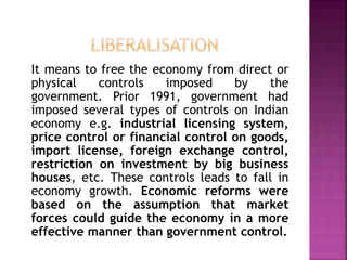 It means to free the economy from direct or
physical controls imposed by the
government. Prior 1991, government had
imposed several types of controls on Indian
economy e.g. industrial licensing system,
price control or financial control on goods,
import license, foreign exchange control,
restriction on investment by big business
houses, etc. These controls leads to fall in
economy growth. Economic reforms were
based on the assumption that market
forces could guide the economy in a more
effective manner than government control.
 