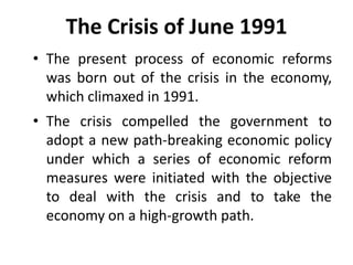 The Crisis of June 1991
• The present process of economic reforms
was born out of the crisis in the economy,
which climaxed in 1991.
• The crisis compelled the government to
adopt a new path-breaking economic policy
under which a series of economic reform
measures were initiated with the objective
to deal with the crisis and to take the
economy on a high-growth path.
 