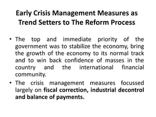 Early Crisis Management Measures as
Trend Setters to The Reform Process
• The top and immediate priority of the
government was to stabilize the economy, bring
the growth of the economy to its normal track
and to win back confidence of masses in the
country and the international financial
community.
• The crisis management measures focussed
largely on fiscal correction, industrial decontrol
and balance of payments.
 