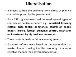 Liberalisation
• It means to free the economy from direct or physical
controls imposed by the government.
• Prior 1991, government had imposed several types of
controls on Indian economy e.g. industrial licensing
system, price control or financial control on goods,
import license, foreign exchange control, restriction
on investment by big business houses, etc.
• These controls leads to fall in economy growth.
• Economic reforms were based on the assumption that
market forces could guide the economy in a more
effective manner than government control.
 