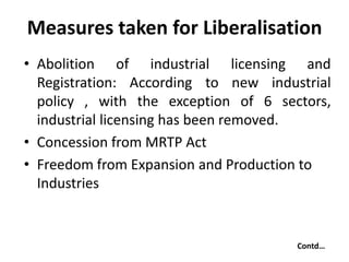 Measures taken for Liberalisation
• Abolition of industrial licensing and
Registration: According to new industrial
policy , with the exception of 6 sectors,
industrial licensing has been removed.
• Concession from MRTP Act
• Freedom from Expansion and Production to
Industries
Contd…
 