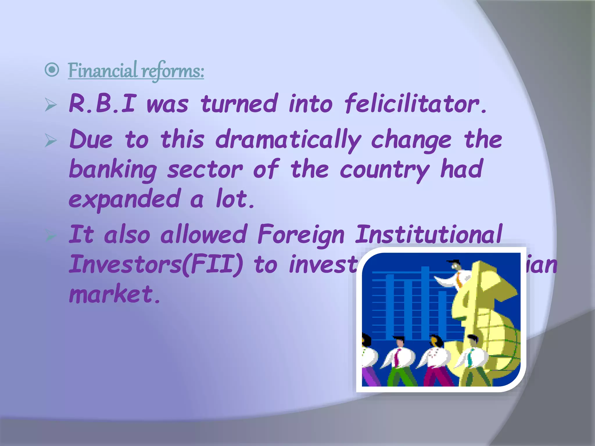  Financial reforms:
 R.B.I was turned into felicilitator.
 Due to this dramatically change the
banking sector of the country had
expanded a lot.
 It also allowed Foreign Institutional
Investors(FII) to invest money in Indian
market.
 