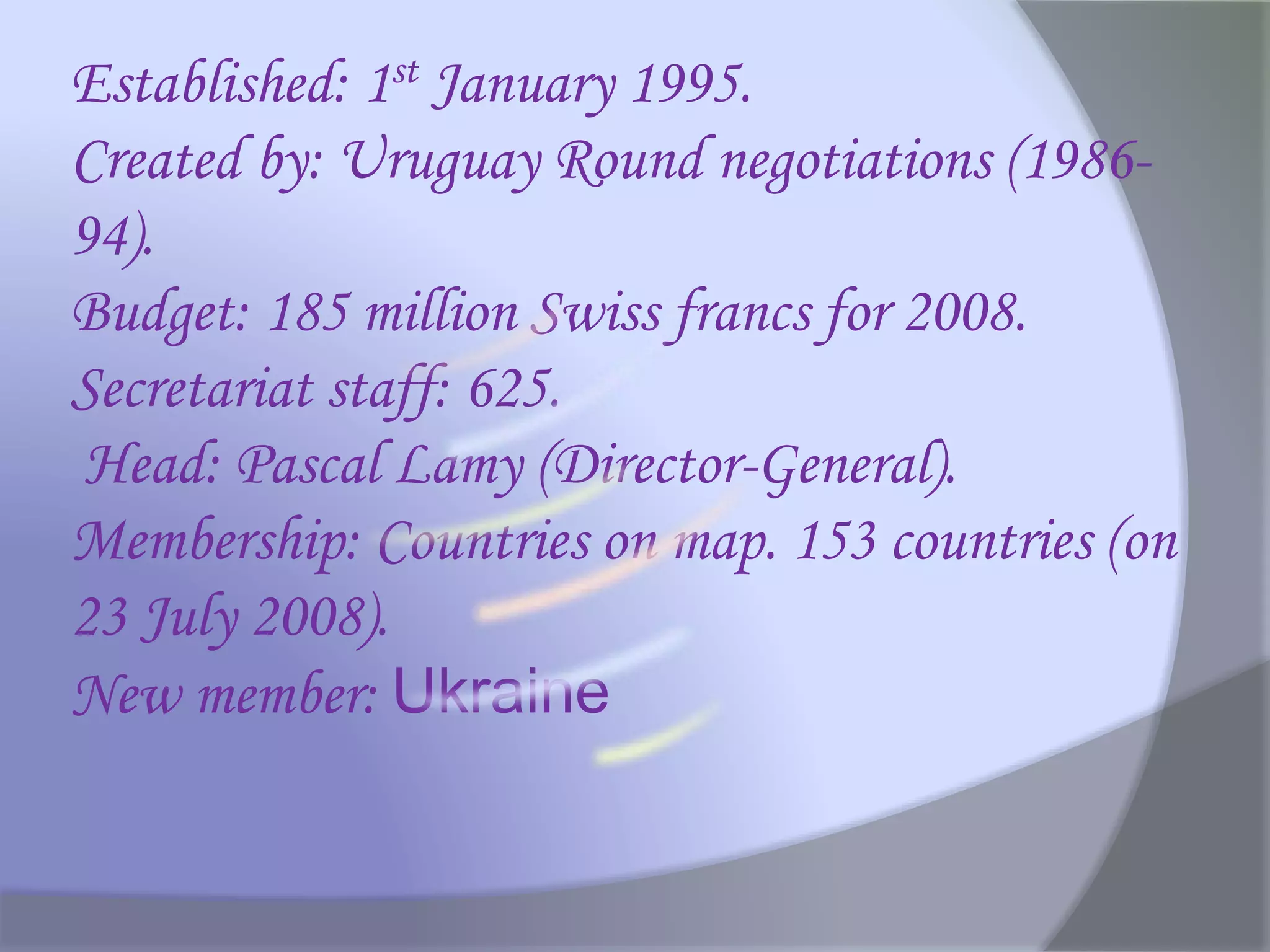 Established: 1st January 1995.
Created by: Uruguay Round negotiations (1986-
94).
Budget: 185 million Swiss francs for 2008.
Secretariat staff: 625.
Head: Pascal Lamy (Director-General).
Membership: Countries on map. 153 countries (on
23 July 2008).
New member: Ukraine
 