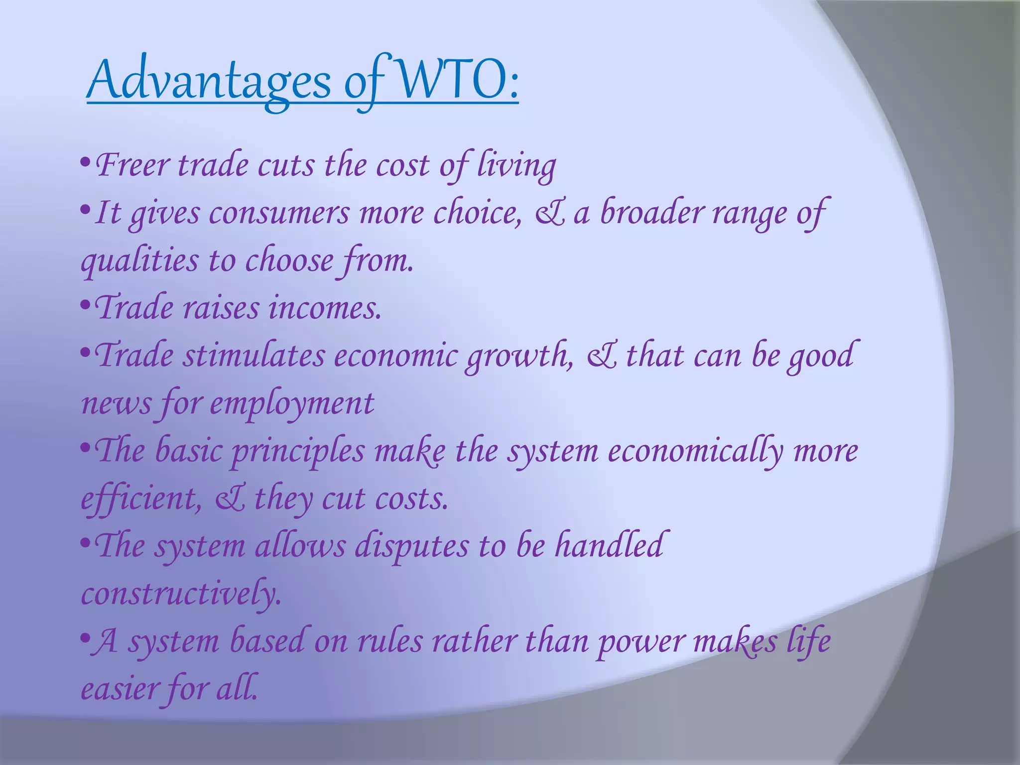 •Freer trade cuts the cost of living
•It gives consumers more choice, & a broader range of
qualities to choose from.
•Trade raises incomes.
•Trade stimulates economic growth, & that can be good
news for employment
•The basic principles make the system economically more
efficient, & they cut costs.
•The system allows disputes to be handled
constructively.
•A system based on rules rather than power makes life
easier for all.
Advantages of WTO:
 