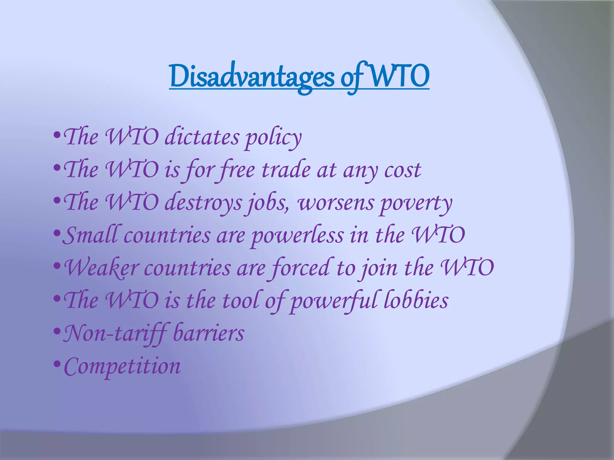 Disadvantages of WTO
•The WTO dictates policy
•The WTO is for free trade at any cost
•The WTO destroys jobs, worsens poverty
•Small countries are powerless in the WTO
•Weaker countries are forced to join the WTO
•The WTO is the tool of powerful lobbies
•Non-tariff barriers
•Competition
 