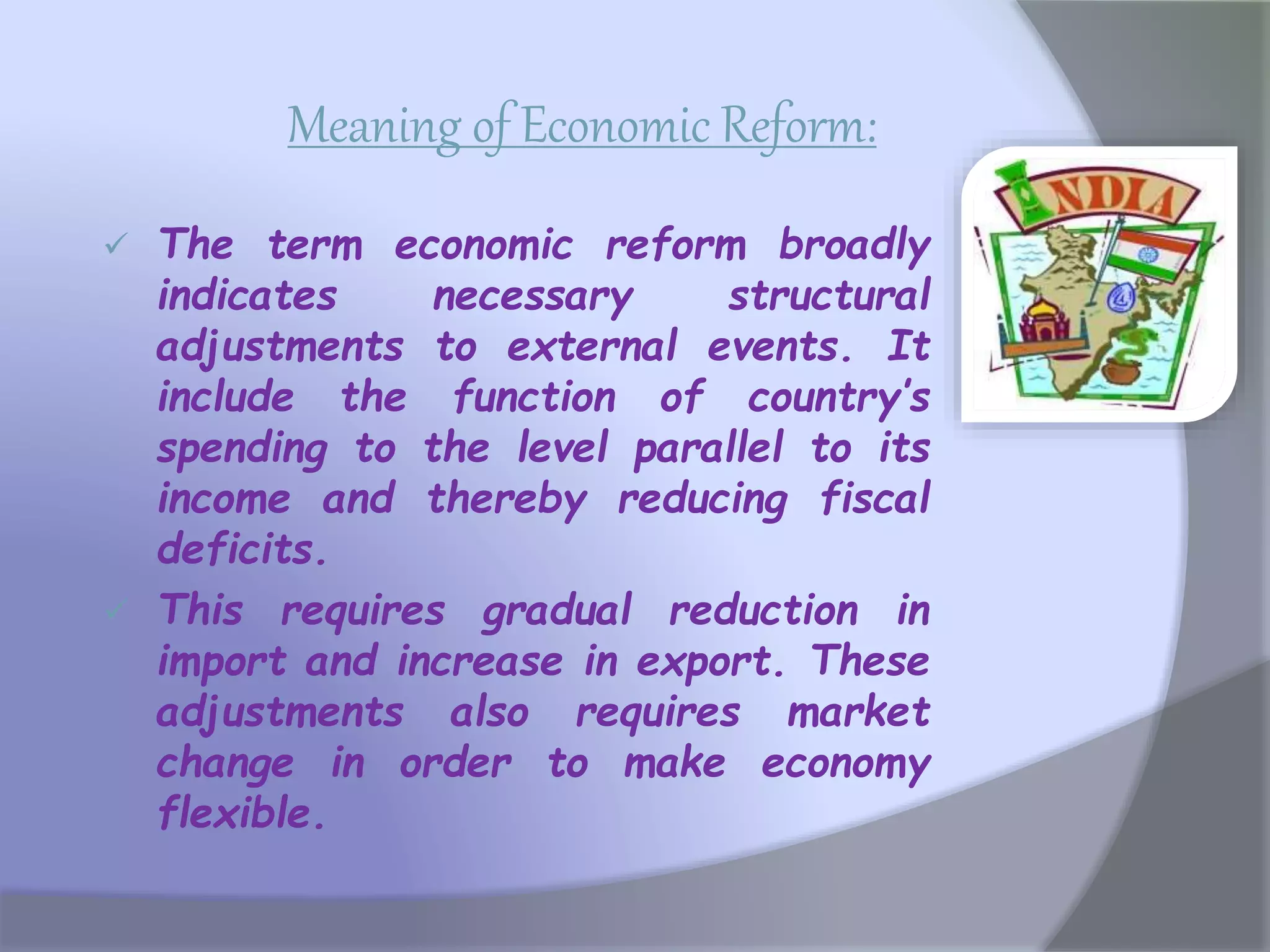 Meaning of Economic Reform:
 The term economic reform broadly
indicates necessary structural
adjustments to external events. It
include the function of country’s
spending to the level parallel to its
income and thereby reducing fiscal
deficits.
 This requires gradual reduction in
import and increase in export. These
adjustments also requires market
change in order to make economy
flexible.
 