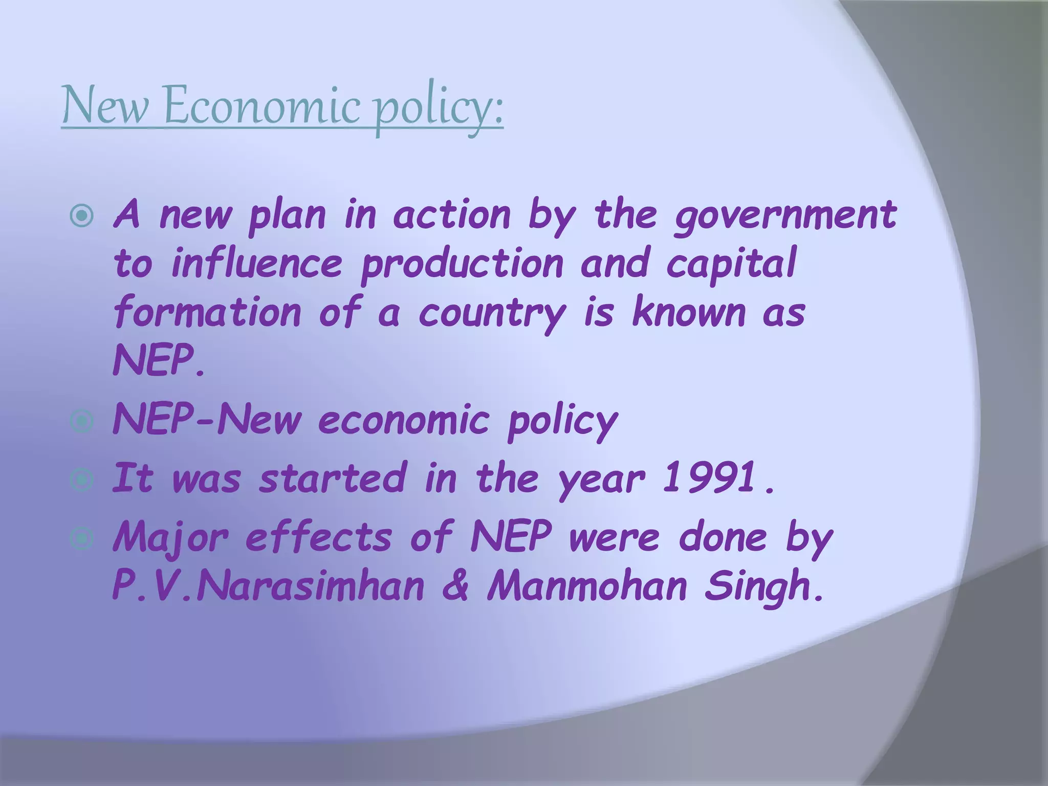 New Economic policy:
 A new plan in action by the government
to influence production and capital
formation of a country is known as
NEP.
 NEP-New economic policy
 It was started in the year 1991.
 Major effects of NEP were done by
P.V.Narasimhan & Manmohan Singh.
 