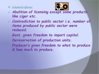  Industrial reforms:
 Abolition of licensing except some products
like cigar etc.
 Contradiction to public sector i.e. number of
items produced by public sector were
reduced.
 Govt. given freedom to import capital.
 Dereservation of production units.
 Producer’s given freedom to what to produce
& how much to produce.
 