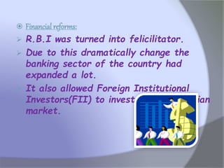  Financial reforms:
 R.B.I was turned into felicilitator.
 Due to this dramatically change the
banking sector of the country had
expanded a lot.
 It also allowed Foreign Institutional
Investors(FII) to invest money in Indian
market.
 