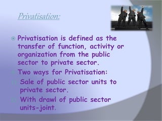 Privatisation:
 Privatisation is defined as the
transfer of function, activity or
organization from the public
sector to private sector.
 Two ways for Privatisation:
1) Sale of public sector units to
private sector.
2) With drawl of public sector
units-joint.
 