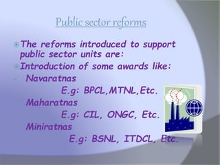 Public sector reforms
The reforms introduced to support
public sector units are:
Introduction of some awards like:
 Navaratnas
E.g: BPCL,MTNL,Etc.
 Maharatnas
E.g: CIL, ONGC, Etc.
 Miniratnas
E.g: BSNL, ITDCL, Etc.
 