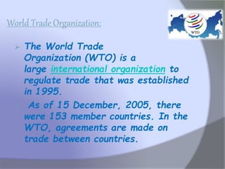 World Trade Organization:
 The World Trade
Organization (WTO) is a
large international organization to
regulate trade that was established
in 1995.
 As of 15 December, 2005, there
were 153 member countries. In the
WTO, agreements are made on
trade between countries.
 