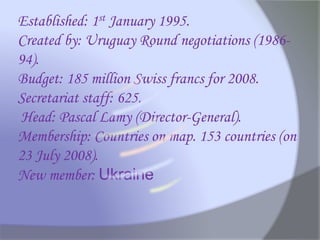 Established: 1st January 1995.
Created by: Uruguay Round negotiations (1986-
94).
Budget: 185 million Swiss francs for 2008.
Secretariat staff: 625.
Head: Pascal Lamy (Director-General).
Membership: Countries on map. 153 countries (on
23 July 2008).
New member: Ukraine
 