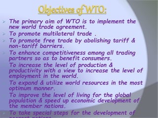  The primary aim of WTO is to implement the
new world trade agreement.
 To promote multilateral trade .
 To promote free trade by abolishing tariff &
non-tariff barriers.
 To enhance competitiveness among all trading
partners so as to benefit consumers.
 To increase the level of production &
productivity with a view to increase the level of
employment in the world.
 To expand & utilize world resources in the most
optimum manner.
 To improve the level of living for the global
population & speed up economic development of
the member nations.
 To take special steps for the development of
 