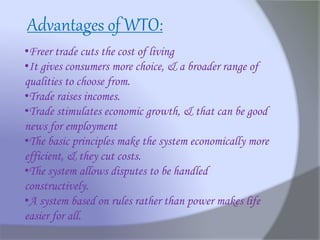 •Freer trade cuts the cost of living
•It gives consumers more choice, & a broader range of
qualities to choose from.
•Trade raises incomes.
•Trade stimulates economic growth, & that can be good
news for employment
•The basic principles make the system economically more
efficient, & they cut costs.
•The system allows disputes to be handled
constructively.
•A system based on rules rather than power makes life
easier for all.
Advantages of WTO:
 