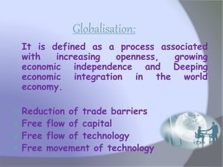 Globalisation:
It is defined as a process associated
with increasing openness, growing
economic independence and Deeping
economic integration in the world
economy.
 Reduction of trade barriers
 Free flow of capital
 Free flow of technology
 Free movement of technology
 