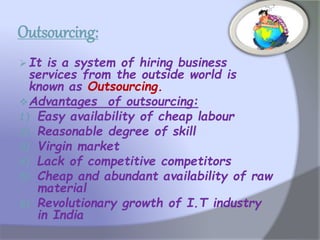 Outsourcing:
 It is a system of hiring business
services from the outside world is
known as Outsourcing.
Advantages of outsourcing:
1) Easy availability of cheap labour
2) Reasonable degree of skill
3) Virgin market
4) Lack of competitive competitors
5) Cheap and abundant availability of raw
material
6) Revolutionary growth of I.T industry
in India
 