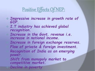 Positive Effects Of NEP:
 Impressive increase in growth rate of
GDP.
 I.T industry has achieved global
recognition.
 Increase in the Govt. revenue i.e.
increase in national income.
 Increase in foreign exchange reserves.
 Flow of private & foreign investment.
 Recognition of India as an emerging
power.
 Shift from monopoly market to
competitive market.
 Decline in poverty
 