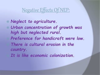 Negative Effects Of NEP:
 Neglect to agriculture.
 Urban concentration of growth was
high but neglected rural.
 Preference for handicraft were low.
 There is cultural erosion in the
country.
 It is like economic colonization.
 