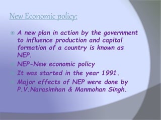 New Economic policy:
 A new plan in action by the government
to influence production and capital
formation of a country is known as
NEP.
 NEP-New economic policy
 It was started in the year 1991.
 Major effects of NEP were done by
P.V.Narasimhan & Manmohan Singh.
 