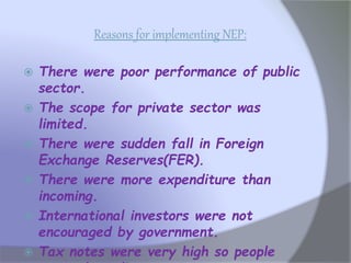 Reasons for implementing NEP:
 There were poor performance of public
sector.
 The scope for private sector was
limited.
 There were sudden fall in Foreign
Exchange Reserves(FER).
 There were more expenditure than
incoming.
 International investors were not
encouraged by government.
 Tax notes were very high so people
 