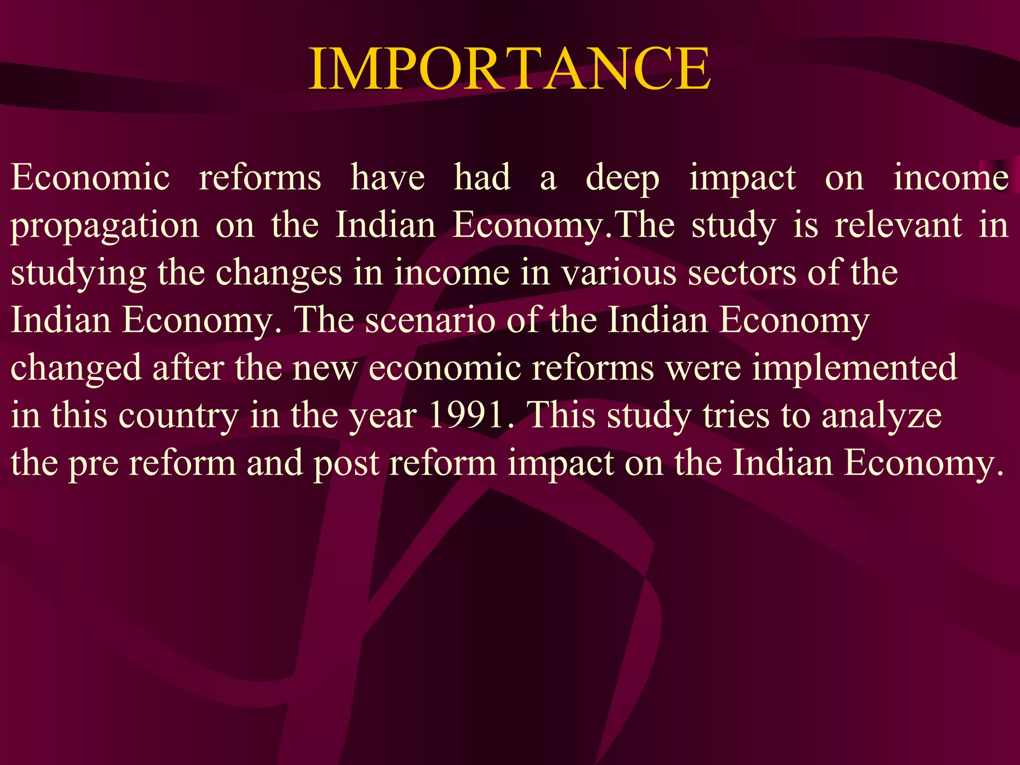 IMPORTANCE
Economic reforms have had a deep impact on income
propagation on the Indian Economy.The study is relevant in
studying the changes in income in various sectors of the
Indian Economy. The scenario of the Indian Economy
changed after the new economic reforms were implemented
in this country in the year 1991. This study tries to analyze
the pre reform and post reform impact on the Indian Economy.
 