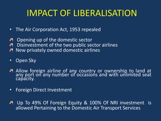 IMPACT OF LIBERALISATION
• The Air Corporation Act, 1953 repealed

Opening up of the domestic sector
Disinvestment of the two public sector airlines
New privately owned domestic airlines
• Open Sky
Allow foreign airline of any country or ownership to land at
any port on any number of occasions and with unlimited seat
capacity.
• Foreign Direct Investment
Up To 49% Of Foreign Equity & 100% Of NRI investment is
allowed Pertaining to the Domestic Air Transport Services

 
