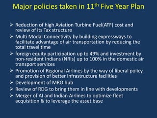 Major policies taken in 11th Five Year Plan
 Reduction of high Aviation Turbine Fuel(ATF) cost and
review of its Tax structure
 Multi Modal Connectivity by building expressways to
facilitate advantage of air transportation by reducing the
total travel time
 foreign equity participation up to 49% and investment by
non-resident Indians (NRIs) up to 100% in the domestic air
transport services
 Promotion of Regional Airlines by the way of liberal policy
and provision of better infrastructure facilities
 Development of MRO hub
 Review of RDG to bring them in line with developments
 Merger of AI and Indian Airlines to optimize fleet
acquisition & to leverage the asset base

 