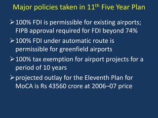 Major policies taken in 11th Five Year Plan
100% FDI is permissible for existing airports;
FIPB approval required for FDI beyond 74%
100% FDI under automatic route is
permissible for greenfield airports
100% tax exemption for airport projects for a
period of 10 years
projected outlay for the Eleventh Plan for
MoCA is Rs 43560 crore at 2006–07 price

 
