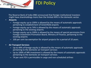 FDI Policy

•

•

The Reserve Bank of India (RBI) announced that foreign institutional investors
might have shareholdings more than the limited 49% in the domestic sector.
Airports
– Foreign equity up to 100% is allowed by the means of automatic approvals
pertaining to establishment of Greenfield airports
– Foreign equity up to 74% is allowed by the means of automatic approvals
pertaining to the existing airports
– Foreign equity up to 100% is allowed by the means of special permission from
Foreign Investment Promotion Board, Ministry of Finance, pertaining to the
existing airports
– 100 per cent tax exemption for airport projects for a period of 10 years.
Air Transport Services
– Up to 49% of foreign equity is allowed by the means of automatic approvals
pertaining to the domestic air transport services
– Up to 100% of NRI investment is allowed by the means of automatic approvals
pertaining to the domestic air transport services
– 74 per cent FDI is permissible in cargo and non-scheduled airlines.

 