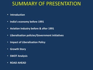 SUMMARY OF PRESENTATION
• Introduction
• India’s economy before 1991
• Aviation Industry before & after 1991
• Liberalisation policies/Government initiatives
• Impact of Liberalisation Policy
• Growth Story

• SWOT Analysis
• ROAD AHEAD

 