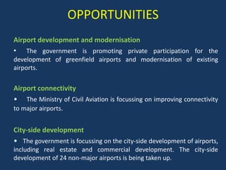 OPPORTUNITIES
Airport development and modernisation
• The government is promoting private participation for the
development of greenfield airports and modernisation of existing
airports.

Airport connectivity
• The Ministry of Civil Aviation is focussing on improving connectivity
to major airports.
City-side development
• The government is focussing on the city-side development of airports,
including real estate and commercial development. The city-side
development of 24 non-major airports is being taken up.

 