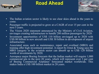 Road Ahead
• The Indian aviation sector is likely to see clear skies ahead in the years to
come.
• Passenger traffic is projected to grow at a CAGR of over 15 per cent in the
next 5 years.
• The Vision 2020 statement announced by the Ministry of Civil Aviation,
envisages creating infrastructure to handle 280 million passengers by 2020.
• Investment opportunities of US$ 110 billion envisaged up to 2020 with
US$ 80 billion in new aircraft and US$ 30 billion in development of airport
infrastructure.
• Associated areas such as maintenance, repair and overhaul (MRO) and
training offer high investment potential. A report by Ernst & Young says the
MRO category in the aviation sector can absorb up to US$ 120 billion
worth of investments by 2020.
• Aerospace major Boeing forecasts that the Indian market will require 1,000
commercial jets in the next 20 years, which will represent over 3 per cent
of Boeing Commercial Airplanes’ forecasted market worldwide. This
makes India a US$ 100 billion market in 20 years.

 