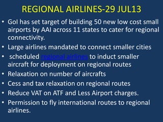 REGIONAL AIRLINES-29 JUL13
• GoI has set target of building 50 new low cost small
airports by AAI across 11 states to cater for regional
connectivity.
• Large airlines mandated to connect smaller cities
• scheduled regional airlines to induct smaller
aircraft for deployment on regional routes
• Relaxation on number of aircrafts
• Cess and tax relaxation on regional routes
• Reduce VAT on ATF and Less Airport charges.
• Permission to fly international routes to regional
airlines.

 