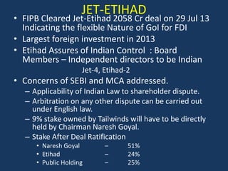 JET-ETIHAD

• FIPB Cleared Jet-Etihad 2058 Cr deal on 29 Jul 13
Indicating the flexible Nature of GoI for FDI
• Largest foreign investment in 2013
• Etihad Assures of Indian Control : Board
Members – Independent directors to be Indian
Jet-4, Etihad-2

• Concerns of SEBI and MCA addressed.
– Applicability of Indian Law to shareholder dispute.
– Arbitration on any other dispute can be carried out
under English law.
– 9% stake owned by Tailwinds will have to be directly
held by Chairman Naresh Goyal.
– Stake After Deal Ratification
• Naresh Goyal
• Etihad
• Public Holding

–
–
–

51%
24%
25%

 