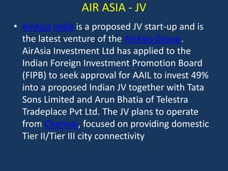 AIR ASIA - JV
• AirAsia India is a proposed JV start-up and is
the latest venture of the AirAsia Group.
AirAsia Investment Ltd has applied to the
Indian Foreign Investment Promotion Board
(FIPB) to seek approval for AAIL to invest 49%
into a proposed Indian JV together with Tata
Sons Limited and Arun Bhatia of Telestra
Tradeplace Pvt Ltd. The JV plans to operate
from Chennai, focused on providing domestic
Tier II/Tier III city connectivity

 