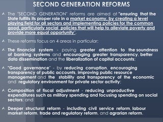  The "SECOND GENERATION" reforms are aimed at "ensuring that the
  State fulfills its proper role in a market economy, by creating a level
  playing field for all sectors and implementing policies for the common
  good, particularly social policies that will help to alleviate poverty and
  provide more equal opportunity".

 These reforms focus on 4 areas in particular:

 The financial system - paying greater attention to the soundness
  of banking systems and encouraging greater transparency, better
  data dissemination and the liberalization of capital accounts;

 "Good governance" - by reducing corruption, encouraging
  transparency of public accounts, improving public resource
  management and the stability and transparency of the economic
  and regulatory environment for private sector activity;

 Composition of fiscal adjustment - reducing unproductive
  expenditures such as military spending and focusing spending on social
  sectors; and

 Deeper structural reform - including civil service reform, labour
  market reform, trade and regulatory reform, and agrarian reform.
 