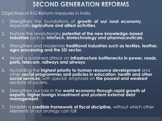Objectives of II-G Reform measures in India
1.   Strengthen the foundations of growth of our rural economy,
     especially agriculture and allied activities.
2.   Nurture the revolutionary potential of the new knowledge-based
     industries such as InfoTech, biotechnology and pharmaceuticals.
3.   Strengthen and modernize traditional industries such as textiles, leather,
     agro processing and the SSI sector.
4.   Mount a sustained attack on infrastructure bottlenecks in power, roads,
     ports, telecom, railways and airways.
5.   According the highest priority to human resource development and
     other social programmes and policies in education, health and other
     social services, with special emphasis on the poorest and weakest
     sections of society.
6.   Strengthen our role in the world economy through rapid growth of
     exports, higher foreign investment and prudent external debt
     management.
7.   Establish a credible framework of fiscal discipline, without which other
     elements of our strategy can fall.
 