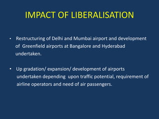 IMPACT OF LIBERALISATION

•   Restructuring of Delhi and Mumbai airport and development
    of Greenfield airports at Bangalore and Hyderabad
    undertaken.

• Up gradation/ expansion/ development of airports
  undertaken depending upon traffic potential, requirement of
  airline operators and need of air passengers.
 