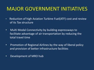 MAJOR GOVERNMENT INITIATIVES
•   Reduction of high Aviation Turbine Fuel(ATF) cost and review
    of its Tax structure

•    Multi Modal Connectivity by building expressways to
     facilitate advantage of air transportation by reducing the
     total travel time

•    Promotion of Regional Airlines by the way of liberal policy
     and provision of better infrastructure facilities

•    Development of MRO hub
 