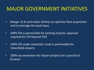 MAJOR GOVERNMENT INITIATIVES

•   Merger of AI and Indian Airlines to optimize fleet acquisition
    and to leverage the asset base

•   100% FDI is permissible for existing airports; approval
    required for FDI beyond 74%

•   100% FDI under automatic route is permissible for
    Greenfield airports

•   100% tax exemption for airport projects for a period of
    10 years
 