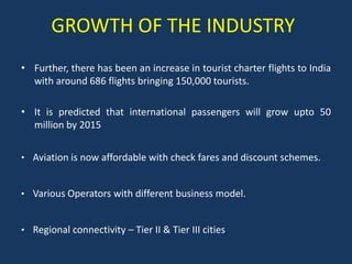 GROWTH OF THE INDUSTRY
• Further, there has been an increase in tourist charter flights to India
  with around 686 flights bringing 150,000 tourists.

• It is predicted that international passengers will grow upto 50
  million by 2015


• Aviation is now affordable with check fares and discount schemes.


• Various Operators with different business model.


• Regional connectivity – Tier II & Tier III cities
 