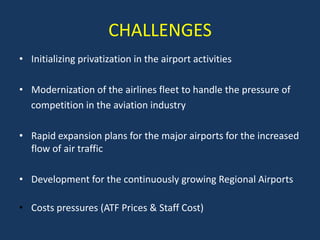 CHALLENGES
• Initializing privatization in the airport activities

• Modernization of the airlines fleet to handle the pressure of
  competition in the aviation industry

• Rapid expansion plans for the major airports for the increased
  flow of air traffic

• Development for the continuously growing Regional Airports

• Costs pressures (ATF Prices & Staff Cost)
 