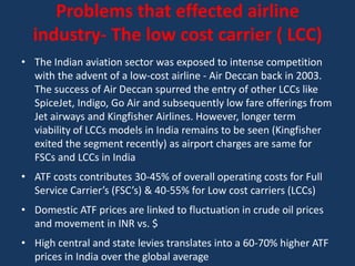 Problems that effected airline
  industry- The low cost carrier ( LCC)
• The Indian aviation sector was exposed to intense competition
  with the advent of a low-cost airline - Air Deccan back in 2003.
  The success of Air Deccan spurred the entry of other LCCs like
  SpiceJet, Indigo, Go Air and subsequently low fare offerings from
  Jet airways and Kingfisher Airlines. However, longer term
  viability of LCCs models in India remains to be seen (Kingfisher
  exited the segment recently) as airport charges are same for
  FSCs and LCCs in India
• ATF costs contributes 30-45% of overall operating costs for Full
  Service Carrier’s (FSC’s) & 40-55% for Low cost carriers (LCCs)
• Domestic ATF prices are linked to fluctuation in crude oil prices
  and movement in INR vs. $
• High central and state levies translates into a 60-70% higher ATF
  prices in India over the global average
 