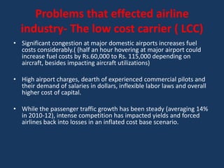 Problems that effected airline
  industry- The low cost carrier ( LCC)
• Significant congestion at major domestic airports increases fuel
  costs considerably.( (half an hour hovering at major airport could
  increase fuel costs by Rs.60,000 to Rs. 115,000 depending on
  aircraft, besides impacting aircraft utilizations)

• High airport charges, dearth of experienced commercial pilots and
  their demand of salaries in dollars, inflexible labor laws and overall
  higher cost of capital.

• While the passenger traffic growth has been steady (averaging 14%
  in 2010-12), intense competition has impacted yields and forced
  airlines back into losses in an inflated cost base scenario.
 