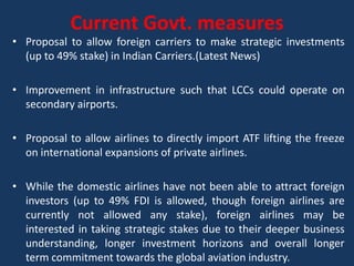 Current Govt. measures
• Proposal to allow foreign carriers to make strategic investments
  (up to 49% stake) in Indian Carriers.(Latest News)

• Improvement in infrastructure such that LCCs could operate on
  secondary airports.

• Proposal to allow airlines to directly import ATF lifting the freeze
  on international expansions of private airlines.

• While the domestic airlines have not been able to attract foreign
  investors (up to 49% FDI is allowed, though foreign airlines are
  currently not allowed any stake), foreign airlines may be
  interested in taking strategic stakes due to their deeper business
  understanding, longer investment horizons and overall longer
  term commitment towards the global aviation industry.
 