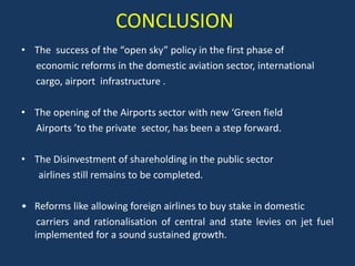 CONCLUSION
• The success of the “open sky” policy in the first phase of
  economic reforms in the domestic aviation sector, international
  cargo, airport infrastructure .

• The opening of the Airports sector with new ‘Green field
  Airports ’to the private sector, has been a step forward.

• The Disinvestment of shareholding in the public sector
   airlines still remains to be completed.

• Reforms like allowing foreign airlines to buy stake in domestic
   carriers and rationalisation of central and state levies on jet fuel
  implemented for a sound sustained growth.
 