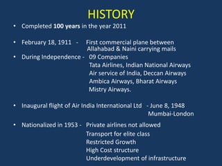 HISTORY
• Completed 100 years in the year 2011

• February 18, 1911 -  First commercial plane between
                        Allahabad & Naini carrying mails
• During Independence - 09 Companies
                         Tata Airlines, Indian National Airways
                         Air service of India, Deccan Airways
                         Ambica Airways, Bharat Airways
                        Mistry Airways.

• Inaugural flight of Air India International Ltd - June 8, 1948
                                                   Mumbai-London
• Nationalized in 1953 - Private airlines not allowed
                         Transport for elite class
                         Restricted Growth
                         High Cost structure
                         Underdevelopment of infrastructure
 