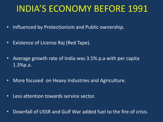 INDIA’S ECONOMY BEFORE 1991
• Influenced by Protectionism and Public ownership.

• Existence of License Raj (Red Tape).

• Average growth rate of India was 3.5% p.a with per capita
  1.3%p.a.

• More focused on Heavy Industries and Agriculture.

• Less attention towards service sector.

• Downfall of USSR and Gulf War added fuel to the fire of crisis.
 